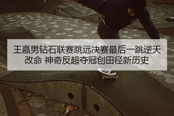 王嘉男钻石联赛跳远决赛最后一跳逆天改命 神奇反超夺冠创田径新历史